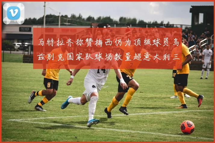 马特拉齐称赞梅西仍为顶级球员乌兹别克国家队球场数量超意大利三倍