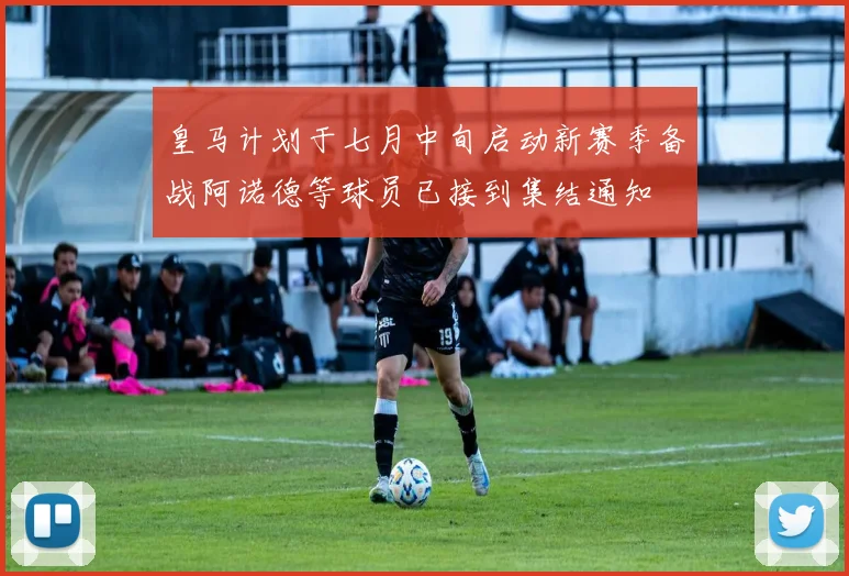 皇马计划于七月中旬启动新赛季备战阿诺德等球员已接到集结通知