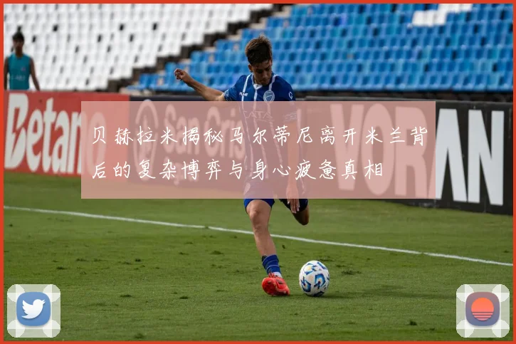 贝赫拉米揭秘马尔蒂尼离开米兰背后的复杂博弈与身心疲惫真相