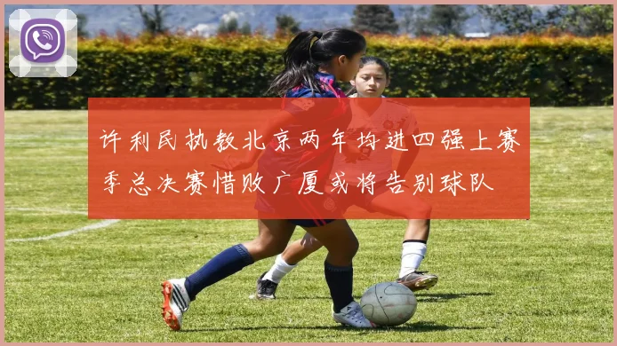 许利民执教北京两年均进四强上赛季总决赛惜败广厦或将告别球队