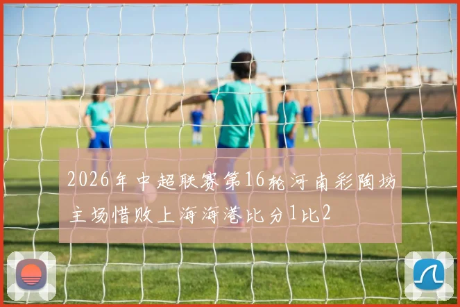 2026年中超联赛第16轮河南彩陶坊主场惜败上海海港比分1比2