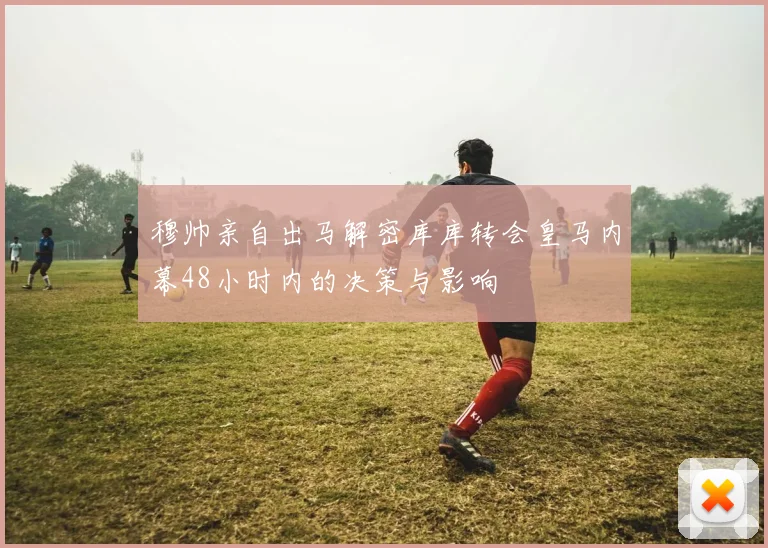 穆帅亲自出马解密库库转会皇马内幕48小时内的决策与影响