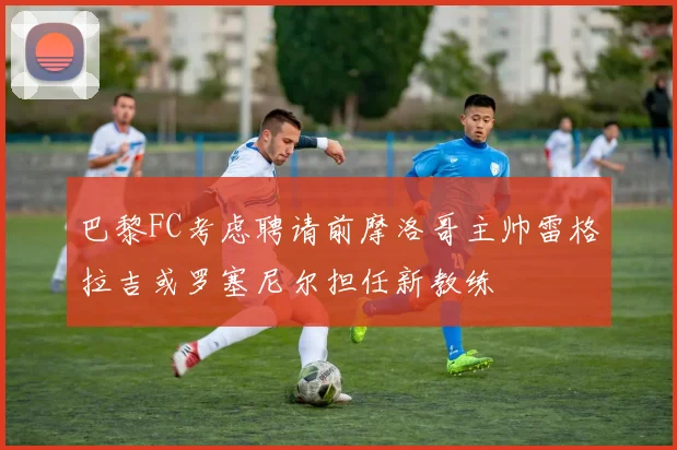 巴黎FC考虑聘请前摩洛哥主帅雷格拉吉或罗塞尼尔担任新教练