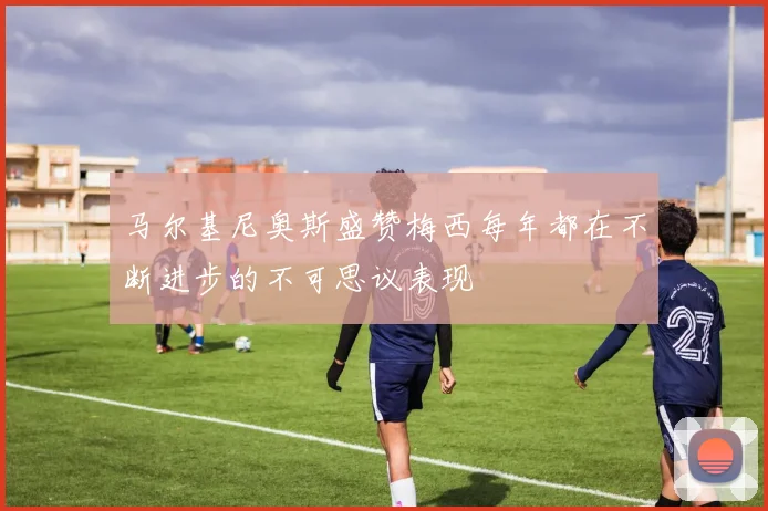 马尔基尼奥斯盛赞梅西每年都在不断进步的不可思议表现