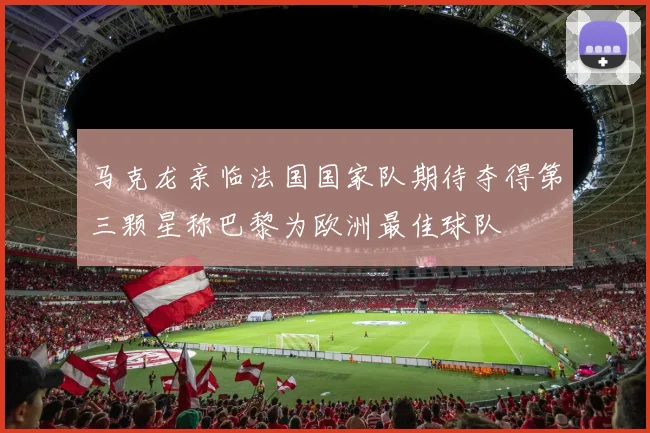 马克龙亲临法国国家队期待夺得第三颗星称巴黎为欧洲最佳球队