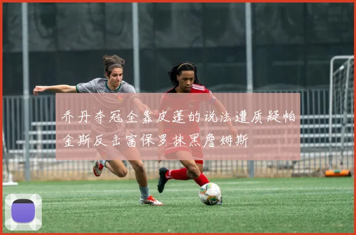 乔丹夺冠全靠皮蓬的说法遭质疑帕金斯反击富保罗抹黑詹姆斯