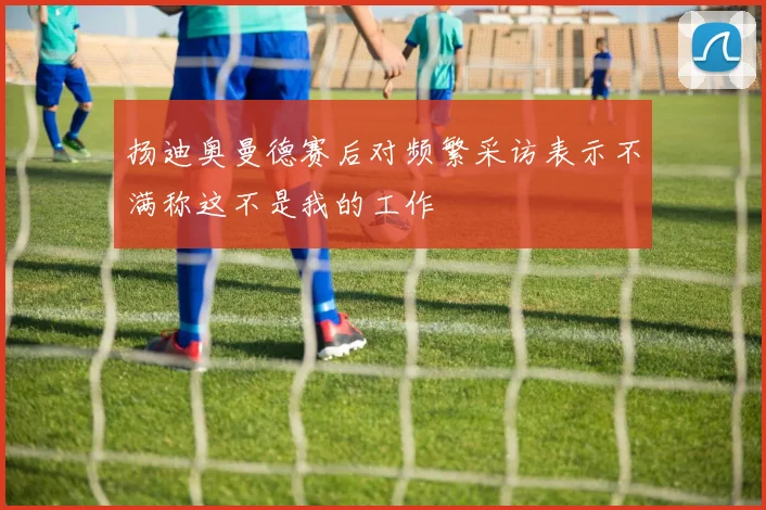 扬迪奥曼德赛后对频繁采访表示不满称这不是我的工作