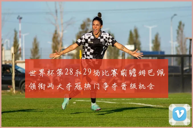 世界杯第28和29场比赛前瞻姆巴佩领衔两大夺冠热门争夺晋级机会
