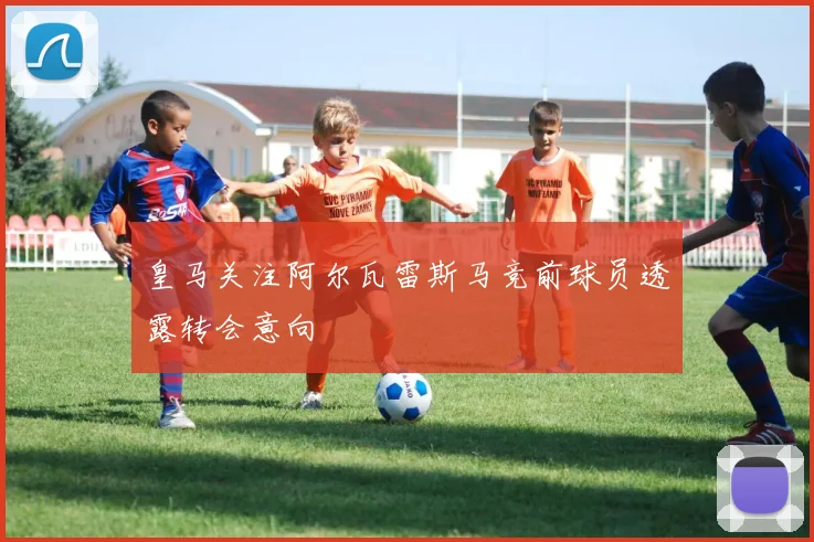 皇马关注阿尔瓦雷斯马竞前球员透露转会意向