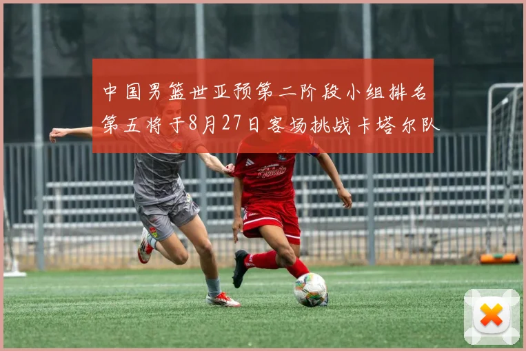 中国男篮世亚预第二阶段小组排名第五将于8月27日客场挑战卡塔尔队