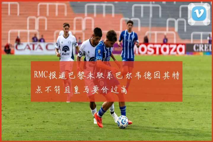 RMC报道巴黎未联系巴尔韦德因其特点不符且皇马要价过高