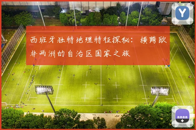 西班牙独特地理特征探秘：横跨欧非两洲的自治区国家之旅