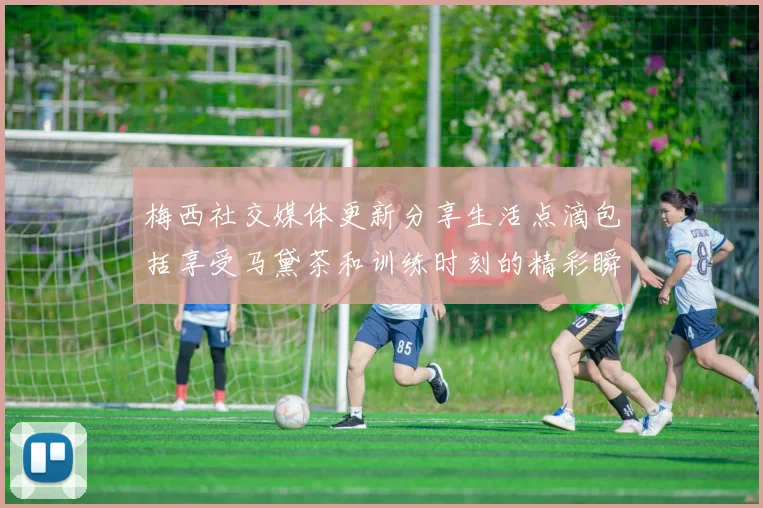 梅西社交媒体更新分享生活点滴包括享受马黛茶和训练时刻的精彩瞬间