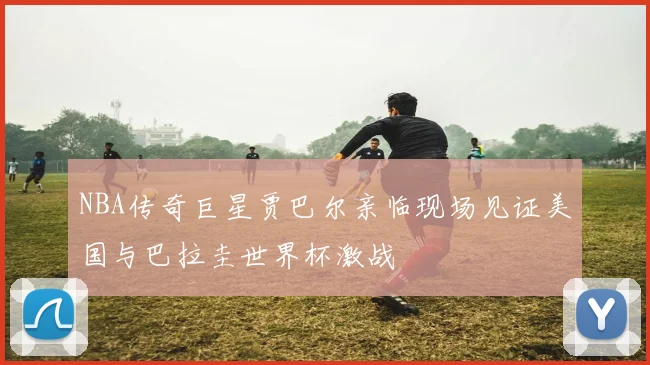 NBA传奇巨星贾巴尔亲临现场见证美国与巴拉圭世界杯激战